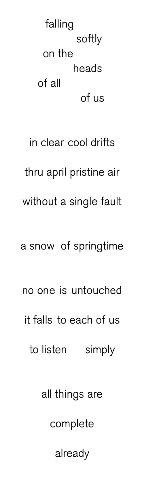 falling
softly
on the
heads
of all
of us
in clear cool drifts
thru april pristine air
without a single fault
a snow of springtime
no one is untouched
it falls to each of us
to listen. simply
all things are
complete
already